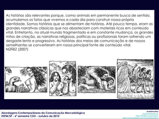 As histórias são relevantes porque, como animais em permanente busca de sentido,
  acumulamos os fatos que vivemos a cada dia para construir nossa própria
  identidade. Somos histórias que se alimentam de histórias. Até pouco tempo, eram as
  grandes narrativas clássicas que nos abasteciam com materiais ricos em conteúdo
  vital. Entretanto, no atual mundo fragmentado e em constante mudança, os grandes
  mitos de criação, as narrativas religiosas, políticas ou profissionais foram sofrendo um
  desgaste lento e progressivo. As histórias dos meios de comunicação e de nossos
  semelhantes se converteram em nossa principal fonte de conteúdo vital.
  NÚÑEZ (2007)




                                                                                                    AndréUrsulino
Abordagens Contemporâneas da Comunicação Mercadológica                                        aursulino@espm.br
ESPM/SP - 6º semestre CSO - outubro de 2010                                           http://twitter.com/ursulino
                                                                       http://www.linkedin.com/in/andreursulino
 