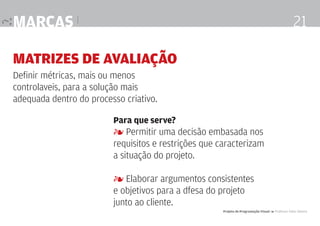 marcas |

21

Matrizes de Avaliação
Definir métricas, mais ou menos
controlaveis, para a solução mais
adequada dentro do processo criativo.
Para que serve?

4 Permitir uma decisão embasada nos
requisitos e restrições que caracterizam
a situação do projeto.
4 Elaborar argumentos consistentes
e objetivos para a dfesa do projeto
junto ao cliente.
Projeto de Programação Visual 4 Professor Fabio Silveira

 
