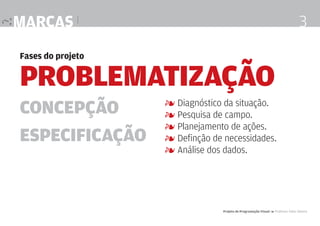 marcas |

3

Fases do projeto

Problematização
Concepção
Especificação

4 Diagnóstico da situação.
4 Pesquisa de campo.
4 Planejamento de ações.
4 Definção de necessidades.
4 Análise dos dados.

Projeto de Programação Visual 4 Professor Fabio Silveira

 