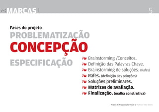 marcas |

5

Fases do projeto

Problematização

Concepção
Especificação

4 Brainstorming /Conceitos.
4 Definição das Palavras Chave.
4 Brainstorming de soluções. (Rafes)
4 Rafes. (definição das soluções)
4 Soluções preliminares.
4 Matrizes de avaliação.
4 Finalização. (malha construtiva)
Projeto de Programação Visual 4 Professor Fabio Silveira

 