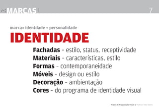 marcas |

7

marca= identdade + personalidade

IDENTIDADE

Fachadas – estilo, status, receptividade
Materiais – características, estilo
Formas – contemporaneidade
Móveis – design ou estilo
Decoração – ambientação
Cores – do programa de identidade visual
Projeto de Programação Visual 4 Professor Fabio Silveira

 