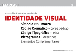 marcas |

8

marca= identdade + personalidade

IDENTIDADE visual

Símbolo e/ou marca
Código Cromático – cores padrão
Código Tipográfico – letras
Pictogramas – desenhos
Elementos Complementares
Projeto de Programação Visual 4 Professor Fabio Silveira

 
