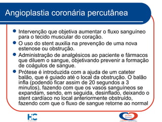 Angioplastia coronária percutânea
 Intervenção que objetiva aumentar o fluxo sanguíneo
para o tecido muscular do coração.
 O uso do stent auxilia na prevenção de uma nova
estenose ou obstrução.
 Administração de analgésicos ao paciente e fármacos
que diluem o sangue, objetivando prevenir a formação
de coágulos de sangue.
 Prótese é introduzida com a ajuda de um cateter
balão, que é guiado até o local da obstrução. O balão
infla (podendo ficar assim de 20 segundos a 3
minutos), fazendo com que os vasos sanguíneos se
expandam, sendo, em seguida, desinflado, deixando o
stent cardíaco no local anteriormente obstruído,
fazendo com que o fluxo de sangue retorne ao normal

 