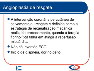 Angioplastia de resgate
A intervenção coronária percutânea de
salvamento ou resgate é definida como a
estratégia de recanalização mecânica
realizada precocemente, quando a terapia
fibrinolítica falha em atingir a reperfusão
miocárdica.
Não há inversão ECG
Inicio de dispnéia, dor no peito

 