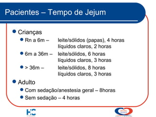Pacientes – Tempo de Jejum
Crianças
Rn a 6m –
6m a 36m –
> 36m –

leite/sólidos (papas), 4 horas
líquidos claros, 2 horas
leite/sólidos, 6 horas
líquidos claros, 3 horas
leite/sólidos, 8 horas
líquidos claros, 3 horas

Adulto
Com sedação/anestesia geral – 8horas
Sem sedação – 4 horas

 