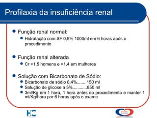 Profilaxia da insuficiência renal
 Função renal normal:
 Hidratação com SF 0,9% 1000ml em 6 horas após o
procedimento

 Função renal alterada
 Cr >1,5 homens e >1,4 em mulheres

 Solução com Bicarbonato de Sódio:
 Bicarbonato de sódio 8,4%....... 150 ml
 Solução de glicose a 5%............850 ml
 3ml/Kg em 1 hora, 1 hora antes do procedimento e manter 1
ml/Kg/hora por 6 horas após o exame

 