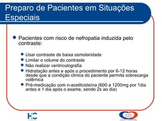 Preparo de Pacientes em Situações
Especiais
 Pacientes com risco de nefropatia induzida pelo
contraste:
 Usar contraste de baixa osmolaridade
 Limitar o volume do contraste
 Não realizar ventriculografia
 Hidratação antes e após o procedimento por 6-12 horas
desde que a condição clinica do paciente permita sobrecarga
volêmica
 Pré-medicação com n-acetilcisteína (600 a 1200mg por 1dia
antes e 1 dia após o exame, sendo 2x ao dia)

 