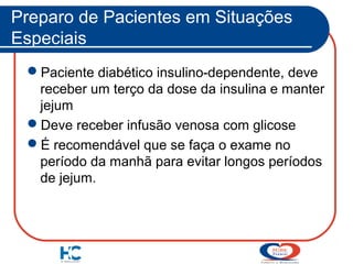 Preparo de Pacientes em Situações
Especiais
Paciente diabético insulino-dependente, deve
receber um terço da dose da insulina e manter
jejum
Deve receber infusão venosa com glicose
É recomendável que se faça o exame no
período da manhã para evitar longos períodos
de jejum.

 