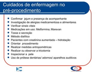 Cuidados de enfermagem no
pré-procedimento













Confirmar jejum e presença de acompanhante
Investigação de alergias medicamentosa e alimentares
Verificar sinais vitais
Medicações em uso: Metformina; Marevan
Tosse e secreção
Método dialítico
Pacientes com creatinina aumentada – hidratação
Orientar procedimento
Realizar medidas antropométricas
Realizar ou observar a tricotomia
Inspecionar a pele
Uso de prótese dentárias/ adornos/ aparelhos auditivos

 