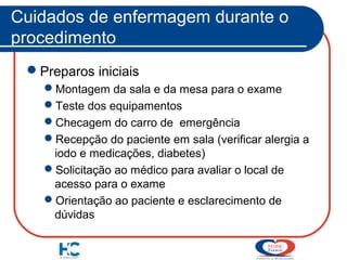 Cuidados de enfermagem durante o
procedimento
Preparos iniciais
Montagem da sala e da mesa para o exame
Teste dos equipamentos
Checagem do carro de emergência
Recepção do paciente em sala (verificar alergia a
iodo e medicações, diabetes)
Solicitação ao médico para avaliar o local de
acesso para o exame
Orientação ao paciente e esclarecimento de
dúvidas

 