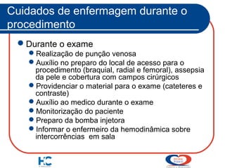 Cuidados de enfermagem durante o
procedimento
Durante o exame
Realização de punção venosa
Auxílio no preparo do local de acesso para o
procedimento (braquial, radial e femoral), assepsia
da pele e cobertura com campos cirúrgicos
Providenciar o material para o exame (cateteres e
contraste)
Auxílio ao medico durante o exame
Monitorização do paciente
Preparo da bomba injetora
Informar o enfermeiro da hemodinâmica sobre
intercorrências em sala

 