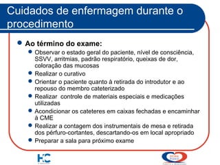 Cuidados de enfermagem durante o
procedimento
 Ao término do exame:
 Observar o estado geral do paciente, nível de consciência,
SSVV, arritmias, padrão respiratório, queixas de dor,
coloração das mucosas
 Realizar o curativo
 Orientar o paciente quanto à retirada do introdutor e ao
repouso do membro cateterizado
 Realizar controle de materiais especiais e medicações
utilizadas
 Acondicionar os cateteres em caixas fechadas e encaminhar
à CME
 Realizar a contagem dos instrumentais de mesa e retirada
dos pérfuro-cortantes, descartando-os em local apropriado
 Preparar a sala para próximo exame

 