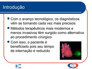 Introdução
Com o avanço tecnológico, os diagnósticos
vêm se tornando cada vez mais precisos
Métodos terapêuticos mais modernos e
menos invasivos têm surgido como alternativa
ao procedimento cirúrgico
Com isso, o paciente é
beneficiado pois seu tempo
de internação é reduzido

 
