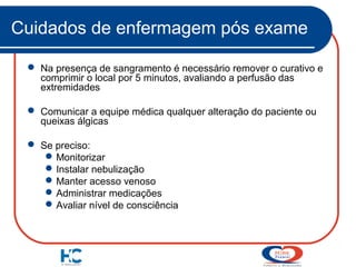 Cuidados de enfermagem pós exame
 Na presença de sangramento é necessário remover o curativo e
comprimir o local por 5 minutos, avaliando a perfusão das
extremidades
 Comunicar a equipe médica qualquer alteração do paciente ou
queixas álgicas
 Se preciso:
 Monitorizar
 Instalar nebulização
 Manter acesso venoso
 Administrar medicações
 Avaliar nível de consciência

 