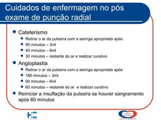 Cuidados de enfermagem no pós
exame de punção radial
 Cateterismo
 Retirar o ar da pulseira com a seringa apropriada após
 90 minutos – 3ml
 40 minutos – 6ml
 30 minutos – restante do ar e realizar curativo

 Angioplastia
 Retirar o ar da pulseira com a seringa apropriada após
 180 minutos – 3ml
 90 minutos – 6ml
 60 minutos – restante do ar e realizar curativo

 Reiniciar a insuflação da pulseira se houver sangramento
após 60 minutos

 