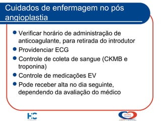 Cuidados de enfermagem no pós
angioplastia
Verificar horário de administração de
anticoagulante, para retirada do introdutor
Providenciar ECG
Controle de coleta de sangue (CKMB e
troponina)
Controle de medicações EV
Pode receber alta no dia seguinte,
dependendo da avaliação do médico

 