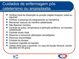 Cuidados de enfermagem pós
cateterismo ou angioplastia
 Verificar local da dissecção ou punção (região braquial, radial ou
inguinal)
 Verificar a presença de sangramento ou hematoma
 Reorientar repouso do membro cateterizado
 Não flexionar membro
 Controle de pulso, temperatura e perfusão periférica do membro
cateterizado
 Controle sinais vitais
 Observar e comunicar alterações neurológicas
 Observar precordialgia
 Controle de diurese
 Incentivar ingestão de líquidos
 Liberar dieta para o paciente, no caso de função femoral, manter
decúbito em 45 graus

 