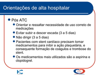 Orientações de alta hospitalar
Pós ATC
Orientar e ressaltar necessidade de uso correto de
medicações
Evitar subir e descer escada (3 a 5 dias)
Não dirigir (3 a 5 dias)
Pacientes com stent cardíaco precisam tomar
medicamentos para inibir a ação plaquetária, e
consequente formação de coágulos e trombose do
stent.
Os medicamentos mais utilizados são a aspirina e
clopidogrel.

 