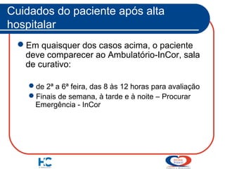 Cuidados do paciente após alta
hospitalar
Em quaisquer dos casos acima, o paciente
deve comparecer ao Ambulatório-InCor, sala
de curativo:
de 2ª a 6ª feira, das 8 às 12 horas para avaliação
Finais de semana, à tarde e à noite – Procurar
Emergência - InCor

 