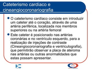 Cateterismo cardíaco e
cineangiocoronariografia
O cateterismo cardíaco consiste em introduzir
um cateter até o coração, através de uma
artéria periférica, localizada nos membros
superiores ou na artéria femoral
Este cateter é posicionado nas artérias
coronárias e no ventrículo esquerdo, para a
realização de injeções de contraste
(Cineangiocoronariografia e ventriculografia),
que permitirão observar a placa de ateroma
nas artérias ou outras anormalidades que
estas possam apresentar.

 