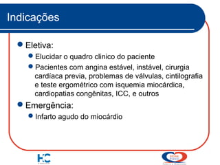 Indicações
Eletiva:
Elucidar o quadro clinico do paciente
Pacientes com angina estável, instável, cirurgia
cardíaca previa, problemas de válvulas, cintilografia
e teste ergométrico com isquemia miocárdica,
cardiopatias congênitas, ICC, e outros

Emergência:
Infarto agudo do miocárdio

 