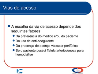 Vias de acesso

A escolha da via de acesso depende dos
seguintes fatores
Da preferência do médico e/ou do paciente
Do uso de anti-coagulante
Da presença de doença vascular periférica
Se o paciente possui fístula arteriovenosa para
hemodiálise

 