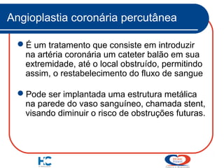 Angioplastia coronária percutânea
É um tratamento que consiste em introduzir
na artéria coronária um cateter balão em sua
extremidade, até o local obstruído, permitindo
assim, o restabelecimento do fluxo de sangue
Pode ser implantada uma estrutura metálica
na parede do vaso sanguíneo, chamada stent,
visando diminuir o risco de obstruções futuras.

 