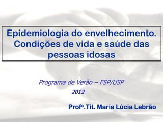 Profa.Tit. Maria Lúcia Lebrão
Epidemiologia do envelhecimento.
Condições de vida e saúde das
pessoas idosas
Programa de Verão – FSP/USP
2012
 