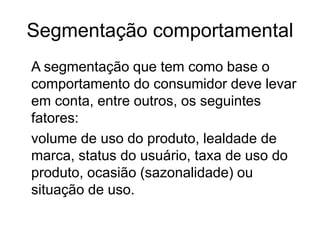 Segmentação comportamental 
A segmentação que tem como base o 
comportamento do consumidor deve levar 
em conta, entre outros, os seguintes 
fatores: 
volume de uso do produto, lealdade de 
marca, status do usuário, taxa de uso do 
produto, ocasião (sazonalidade) ou 
situação de uso. 
 