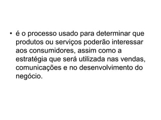 • é o processo usado para determinar que 
produtos ou serviços poderão interessar 
aos consumidores, assim como a 
estratégia que será utilizada nas vendas, 
comunicações e no desenvolvimento do 
negócio. 
 