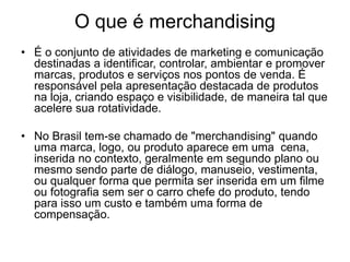 O que é merchandising 
• É o conjunto de atividades de marketing e comunicação 
destinadas a identificar, controlar, ambientar e promover 
marcas, produtos e serviços nos pontos de venda. É 
responsável pela apresentação destacada de produtos 
na loja, criando espaço e visibilidade, de maneira tal que 
acelere sua rotatividade. 
• No Brasil tem-se chamado de "merchandising" quando 
uma marca, logo, ou produto aparece em uma cena, 
inserida no contexto, geralmente em segundo plano ou 
mesmo sendo parte de diálogo, manuseio, vestimenta, 
ou qualquer forma que permita ser inserida em um filme 
ou fotografia sem ser o carro chefe do produto, tendo 
para isso um custo e também uma forma de 
compensação. 
 