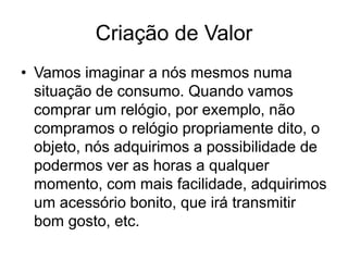 Criação de Valor 
• Vamos imaginar a nós mesmos numa 
situação de consumo. Quando vamos 
comprar um relógio, por exemplo, não 
compramos o relógio propriamente dito, o 
objeto, nós adquirimos a possibilidade de 
podermos ver as horas a qualquer 
momento, com mais facilidade, adquirimos 
um acessório bonito, que irá transmitir 
bom gosto, etc. 
 