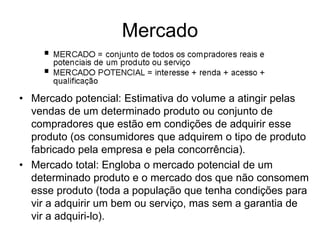 Mercado 
• Mercado potencial: Estimativa do volume a atingir pelas 
vendas de um determinado produto ou conjunto de 
compradores que estão em condições de adquirir esse 
produto (os consumidores que adquirem o tipo de produto 
fabricado pela empresa e pela concorrência). 
• Mercado total: Engloba o mercado potencial de um 
determinado produto e o mercado dos que não consomem 
esse produto (toda a população que tenha condições para 
vir a adquirir um bem ou serviço, mas sem a garantia de 
vir a adquiri-lo). 
 
