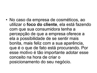 • No caso da empresa de cosméticos, ao 
utilizar o foco do cliente, ela está fazendo 
com que sua consumidora tenha a 
percepção de que a empresa oferece a 
ela a possibilidade de se sentir mais 
bonita, mais feliz com a sua aparência, 
que é o que de fato está procurando. Por 
esse motivo é tão importante adotar esse 
conceito na hora de criar o 
posicionamento do seu negócio. 
 