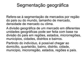 Segmentação geográfica 
Refere-se à segmentação de mercados por região 
do país ou do mundo, tamanho de mercado, 
densidade de mercado ou clima. 
A divisão geográfica de um mercado em diferentes 
unidades geográficas pode ser feita com base na 
divisão do país em regiões, estados, microrregiões, 
municípios, cidades, distritos e bairros. 
Partindo do indivíduo, é possível chegar ao 
domicílio, quarteirão, bairro, distrito, cidade, 
município, microrregião, estados, regiões e país. 
 