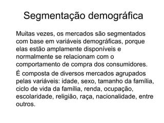 Segmentação demográfica 
Muitas vezes, os mercados são segmentados 
com base em variáveis demográficas, porque 
elas estão amplamente disponíveis e 
normalmente se relacionam com o 
comportamento de compra dos consumidores. 
É composta de diversos mercados agrupados 
pelas variáveis: idade, sexo, tamanho da família, 
ciclo de vida da família, renda, ocupação, 
escolaridade, religião, raça, nacionalidade, entre 
outros. 
 
