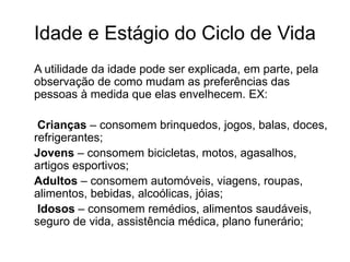 Idade e Estágio do Ciclo de Vida 
A utilidade da idade pode ser explicada, em parte, pela 
observação de como mudam as preferências das 
pessoas à medida que elas envelhecem. EX: 
Crianças – consomem brinquedos, jogos, balas, doces, 
refrigerantes; 
Jovens – consomem bicicletas, motos, agasalhos, 
artigos esportivos; 
Adultos – consomem automóveis, viagens, roupas, 
alimentos, bebidas, alcoólicas, jóias; 
Idosos – consomem remédios, alimentos saudáveis, 
seguro de vida, assistência médica, plano funerário; 
 