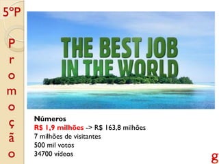 5ºP

P
r
o
m
o
ç     Números
      R$ 1,9 milhões -> R$ 163,8 milhões
ã     7 milhões de visitantes
      500 mil votos
o     34700 vídeos
 