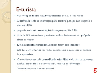 E-turista
   Mais independentes e autossuficientes com as novas mídias
   A primeira fonte de informação para decidir e planejar suas viagens é a
    internet (41%)

   Segunda fonte: recomendação de amigos e família (29%)
   Mais de 60% dos turistas que vieram ao Brasil montaram seu próprio
    plano de viagem

   62% dos pacotes turísticos vendidos foram pela internet

   85% dos comentários nas mídias sociais sobre o segmento do turismo
    foram positivo

   O neoturista preza pela comodidade e facilidade do uso da tecnologia
    e pelas possibilidades de conveniência, vastidão de informação e
    relacionamento com outras pessoas
 