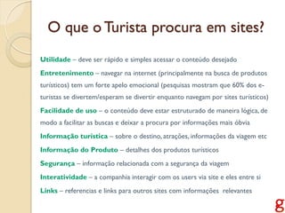 O que o Turista procura em sites?
Utilidade – deve ser rápido e simples acessar o conteúdo desejado
Entretenimento – navegar na internet (principalmente na busca de produtos
turísticos) tem um forte apelo emocional (pesquisas mostram que 60% dos e-
turistas se divertem/esperam se divertir enquanto navegam por sites turísticos)
Facilidade de uso – o conteúdo deve estar estruturado de maneira lógica, de
modo a facilitar as buscas e deixar a procura por informações mais óbvia
Informação turística – sobre o destino, atrações, informações da viagem etc
Informação do Produto – detalhes dos produtos turísticos
Segurança – informação relacionada com a segurança da viagem
Interatividade – a companhia interagir com os users via site e eles entre si
Links – referencias e links para outros sites com informações relevantes
 