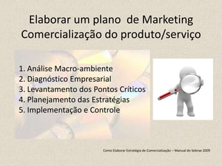 Elaborar um plano de Marketing
Comercialização do produto/serviço
1. Análise Macro-ambiente
2. Diagnóstico Empresarial
3. Levantamento dos Pontos Críticos
4. Planejamento das Estratégias
5. Implementação e Controle
Como Elaborar Estratégia de Comercialização – Manual do Sebrae 2009
 