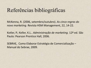 Referências bibliográficas
McKenna, R. (2006, setembro/outubro). As cinco regras do
novo marketing. Revista HSM Management, 22, 14-22.
Kotler, P.; Keller, K.L.. Administração de marketing. 12º ed. São
Paulo: Pearson Prentice Hall, 2006.
SEBRAE, Como Elaborar Estratégia de Comercialização –
Manual do Sebrae, 2009.
 
