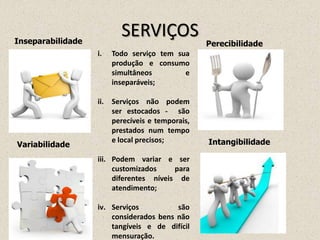 SERVIÇOS
IntangibilidadeVariabilidade
PerecibilidadeInseparabilidade
i. Todo serviço tem sua
produção e consumo
simultâneos e
inseparáveis;
ii. Serviços não podem
ser estocados - são
perecíveis e temporais,
prestados num tempo
e local precisos;
iii. Podem variar e ser
customizados para
diferentes níveis de
atendimento;
iv. Serviços são
considerados bens não
tangíveis e de difícil
mensuração.
 