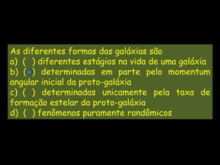 As diferentes formas das galáxias são
a) ( ) diferentes estágios na vida de uma galáxia
b) ( ) determinadas em parte pelo momentum
angular inicial da proto-galáxia
c) ( ) determinadas unicamente pela taxa de
formação estelar da proto-galáxia
d) ( ) fenômenos puramente randômicos
 
