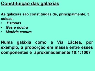 Constituição das galáxias
As galáxias são constituídas de, principalmente, 3
coisas:
• Estrelas
• Gás e poeira
• Matéria escura
Numa galáxia como a Via Láctea, por
exemplo, a proporção em massa entre esses
componentes é aproximadamente 10:1:1007
 