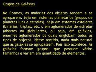 Grupos de Galáxias
No Cosmos, as maiorias dos objetos tendem a se
agruparem. Seja em sistemas planetários (grupos de
planetas luas e estrelas), seja em sistemas estelares
(binárias, triplas, etc.), em aglomerados de estrelas
(abertos ou globulares), ou seja, em galáxias,
enormes aglomerados os quais englobam todos os
tipos de objetos. Nesse sentido, nada mais natural
que as galáxias se agrupassem. Pois isso acontece. As
galáxias formam grupos, que possuem vários
tamanhos e variam em quantidade de elementos.
 