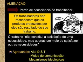 ALIENAÇÃO
Perda de consciência do trabalhador.
Os trabalhadores não
reconhecem que os
produtos produzidos por
eles são resultado do seu
trabalho.
Os trabalhadores não
reconhecem que os
produtos produzidos por
eles são resultado do seu
trabalho.
O trabalho "não constitui a satisfação de uma
necessidade, mas apenas um meio de satisfazer
outras necessidades" 
Agravantes: Alta D.S.T.
Meios de comunicação
Mecanismos ideológicos
 