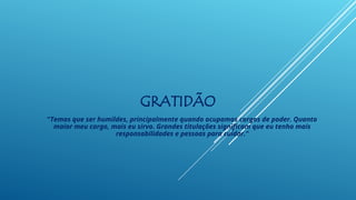 GRATIDÃO
“Temos que ser humildes, principalmente quando ocupamos cargos de poder. Quanto
maior meu cargo, mais eu sirvo. Grandes titulações significam que eu tenho mais
responsabilidades e pessoas para cuidar.”
 