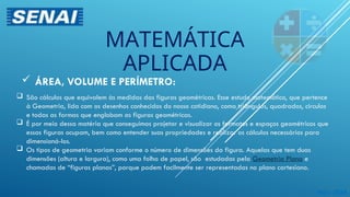  São cálculos que equivalem às medidas das figuras geométricas. Esse estudo matemático, que pertence
à Geometria, lida com os desenhos conhecidos do nosso cotidiano, como triângulos, quadrados, círculos
e todas as formas que englobam as figuras geométricas.
 É por meio dessa matéria que conseguimos projetar e visualizar os formatos e espaços geométricos que
essas figuras ocupam, bem como entender suas propriedades e realizar os cálculos necessários para
dimensioná-los.
 Os tipos de geometria variam conforme o número de dimensões da figura. Aquelas que tem duas
dimensões (altura e largura), como uma folha de papel, são estudadas pela Geometria Plana e
chamadas de “figuras planas”, porque podem facilmente ser representadas no plano cartesiano.
 ÁREA, VOLUME E PERÍMETRO:
Maio 2024
MATEMÁTICA
APLICADA
 