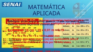 Maio 2024
MATEMÁTICA
APLICADA
Exemplo: Se eu quero saber quanto 19 cm representa em
metros, como faço essa conversão?
Percebeu que se você quiser converter metro (m) para
milímetro (mm) é necessário multiplicar por 10 três
vezes.
Exemplo:
4 m mm
→
4 x 10 x 10 x 10 = 4 x 1000 = 4000 mm
Já para converter metro (m) em quilômetro (km) é
necessário dividir a medida por 10 três vezes.
Exemplo:
6000 m km
→
Respostas: 19 cm = 19 x 0,01 m = 0,19
m
 